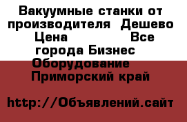 Вакуумные станки от производителя. Дешево › Цена ­ 150 000 - Все города Бизнес » Оборудование   . Приморский край